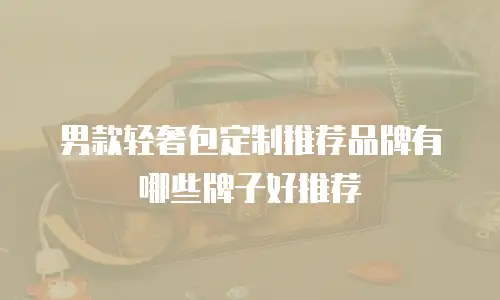 男款轻奢包定制推荐品牌有哪些牌子好推荐