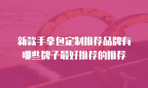 新款手拿包定制推荐品牌有哪些牌子最好推荐的推荐