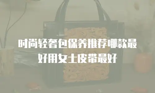 时尚轻奢包保养推荐哪款最好用女士皮带最好