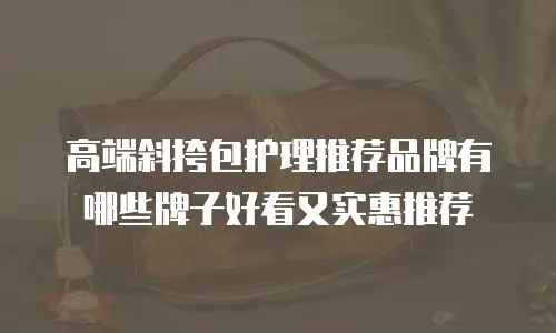 高端斜挎包护理推荐品牌有哪些牌子好看又实惠推荐