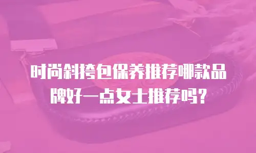 时尚斜挎包保养推荐哪款品牌好一点女士推荐吗？