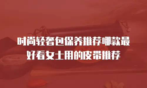 时尚轻奢包保养推荐哪款最好看女士用的皮带推荐