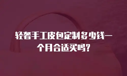 轻奢手工皮包定制多少钱一个月合适买吗？