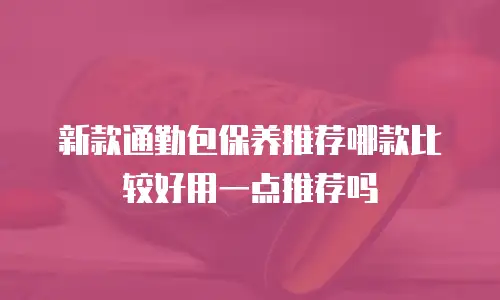 新款通勤包保养推荐哪款比较好用一点推荐吗