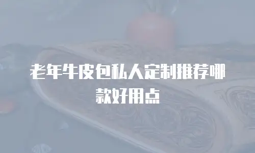 老年牛皮包私人定制推荐哪款好用点