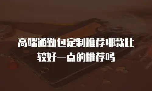 高端通勤包定制推荐哪款比较好一点的推荐吗