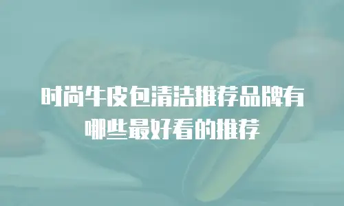 时尚牛皮包清洁推荐品牌有哪些最好看的推荐