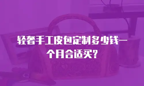 轻奢手工皮包定制多少钱一个月合适买？