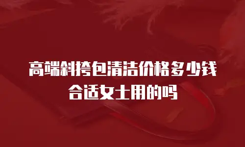 高端斜挎包清洁价格多少钱合适女士用的吗