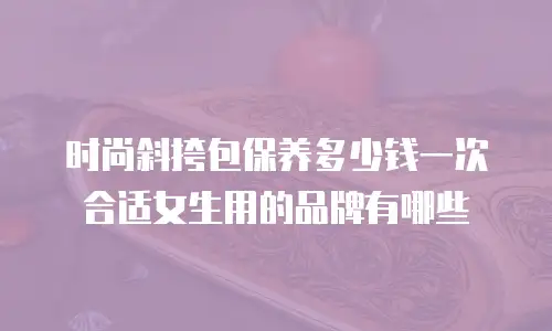 时尚斜挎包保养多少钱一次合适女生用的品牌有哪些