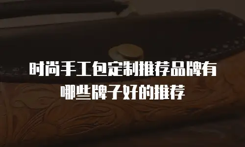 时尚手工包定制推荐品牌有哪些牌子好的推荐
