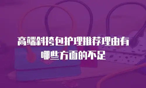 高端斜挎包护理推荐理由有哪些方面的不足