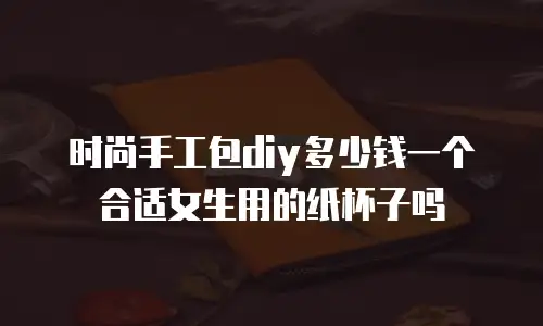 时尚手工包diy多少钱一个合适女生用的纸杯子吗