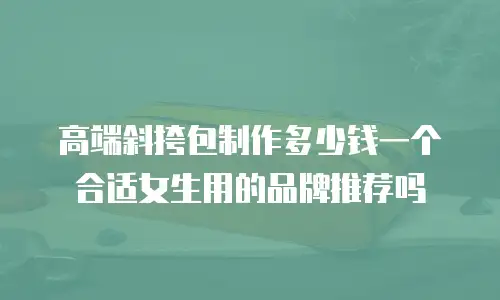 高端斜挎包制作多少钱一个合适女生用的品牌推荐吗