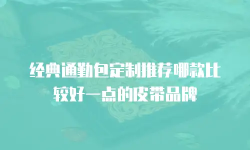 经典通勤包定制推荐哪款比较好一点的皮带品牌