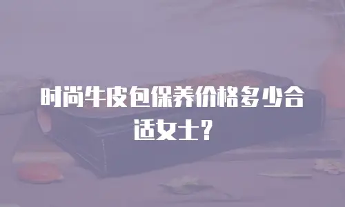 时尚牛皮包保养价格多少合适女士？