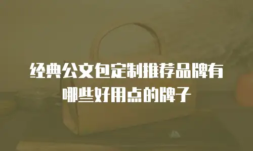 经典公文包定制推荐品牌有哪些好用点的牌子