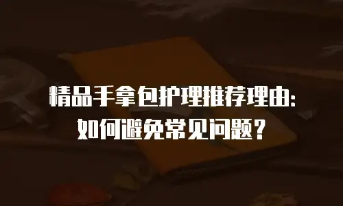 精品手拿包护理推荐理由：如何避免常见问题？
