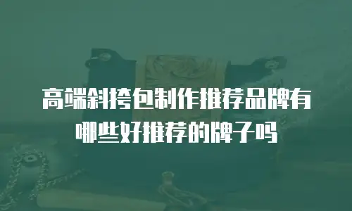 高端斜挎包制作推荐品牌有哪些好推荐的牌子吗