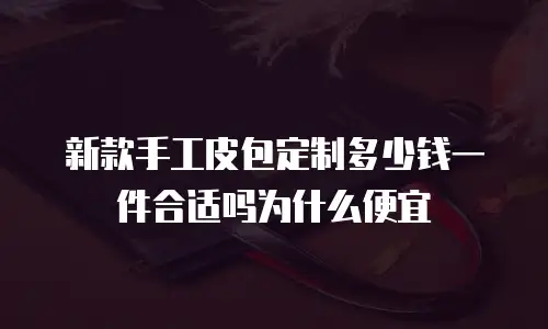 新款手工皮包定制多少钱一件合适吗为什么便宜