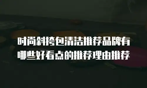 时尚斜挎包清洁推荐品牌有哪些好看点的推荐理由推荐