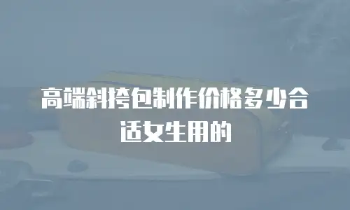 高端斜挎包制作价格多少合适女生用的