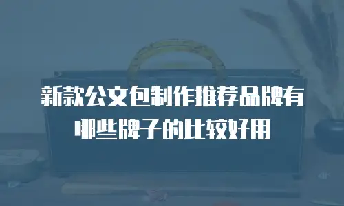 新款公文包制作推荐品牌有哪些牌子的比较好用