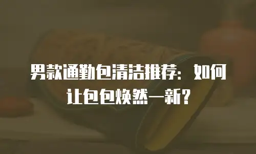 男款通勤包清洁推荐：如何让包包焕然一新？