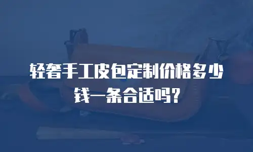 轻奢手工皮包定制价格多少钱一条合适吗？