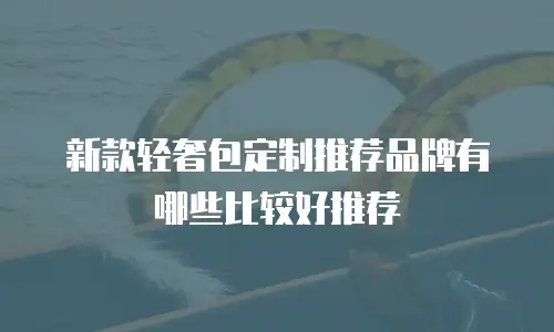 新款轻奢包定制推荐品牌有哪些比较好推荐