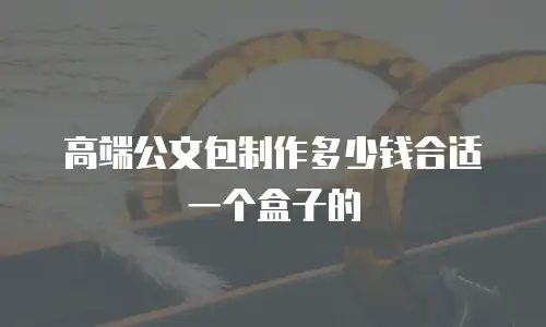 高端公文包制作多少钱合适一个盒子的