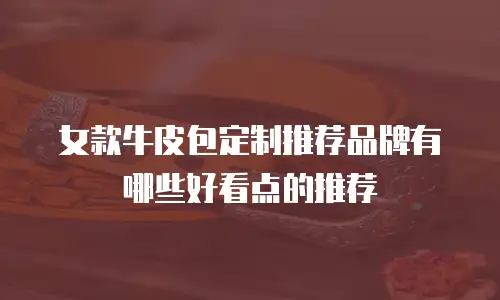 女款牛皮包定制推荐品牌有哪些好看点的推荐