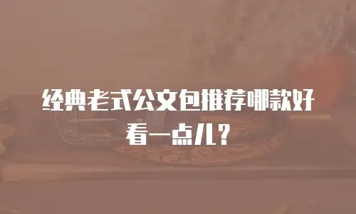 经典老式公文包推荐哪款好看一点儿？