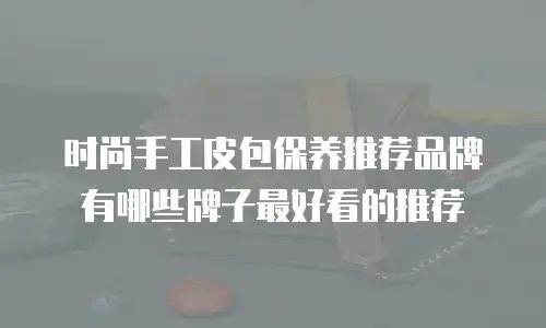 时尚手工皮包保养推荐品牌有哪些牌子最好看的推荐