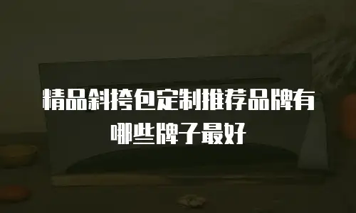 精品斜挎包定制推荐品牌有哪些牌子最好