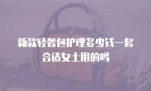 新款轻奢包护理多少钱一套合适女士用的吗