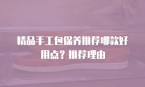 精品手工包保养推荐哪款好用点？推荐理由