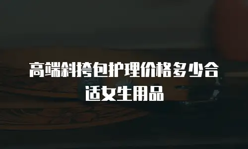 高端斜挎包护理价格多少合适女生用品