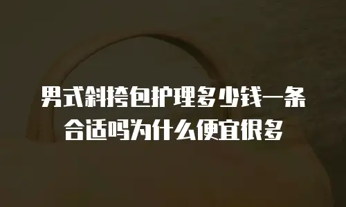 男式斜挎包护理多少钱一条合适吗为什么便宜很多