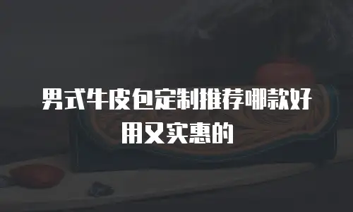 男式牛皮包定制推荐哪款好用又实惠的