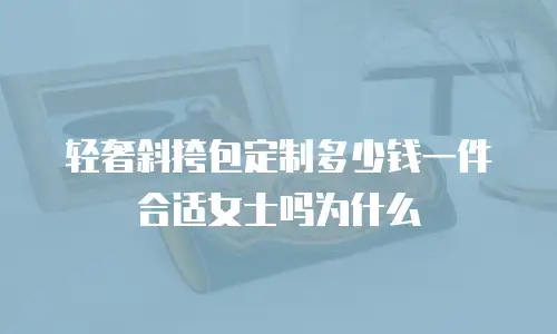 轻奢斜挎包定制多少钱一件合适女士吗为什么