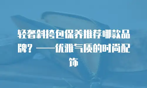 轻奢斜挎包保养推荐哪款品牌？——优雅气质的时尚配饰