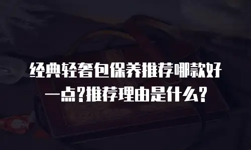 经典轻奢包保养推荐哪款好一点?推荐理由是什么?