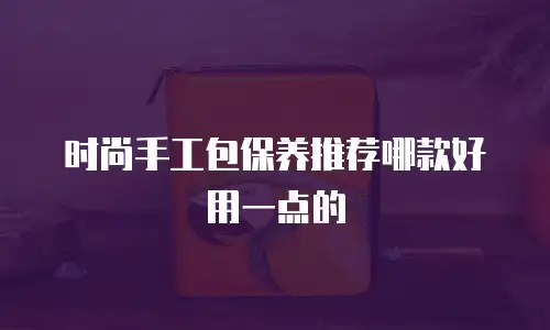 时尚手工包保养推荐哪款好用一点的