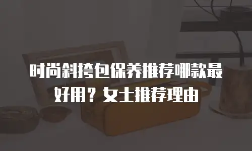 时尚斜挎包保养推荐哪款最好用？女士推荐理由
