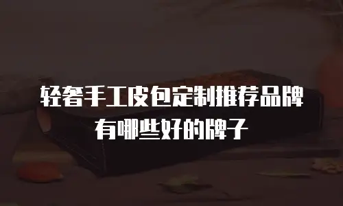 轻奢手工皮包定制推荐品牌有哪些好的牌子