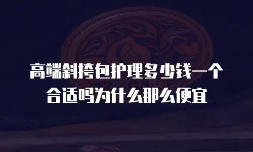高端斜挎包护理多少钱一个合适吗为什么那么便宜