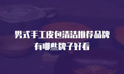 男式手工皮包清洁推荐品牌有哪些牌子好看