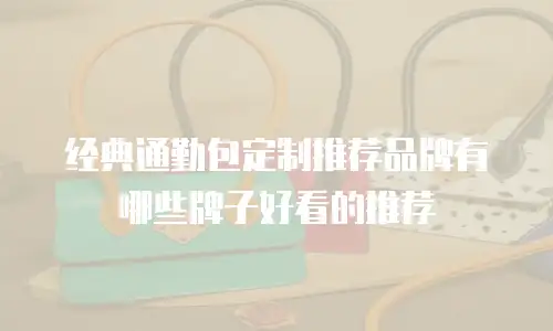 经典通勤包定制推荐品牌有哪些牌子好看的推荐
