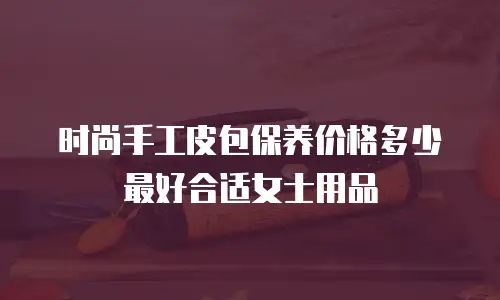 时尚手工皮包保养价格多少最好合适女士用品